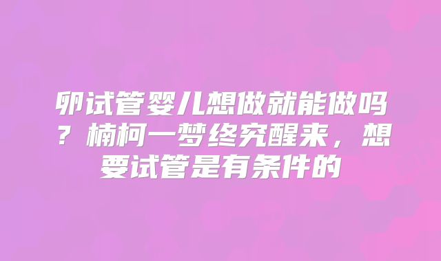 卵试管婴儿想做就能做吗？楠柯一梦终究醒来，想要试管是有条件的