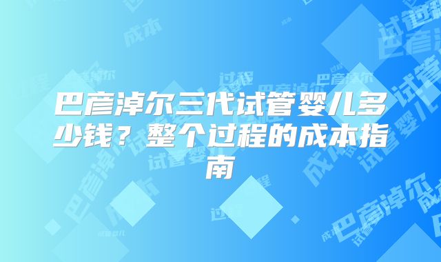 巴彦淖尔三代试管婴儿多少钱？整个过程的成本指南