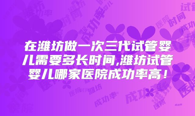 在潍坊做一次三代试管婴儿需要多长时间,潍坊试管婴儿哪家医院成功率高！