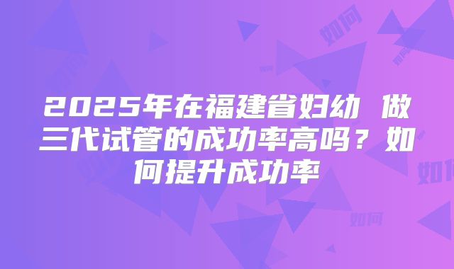 2025年在福建省妇幼 做三代试管的成功率高吗？如何提升成功率