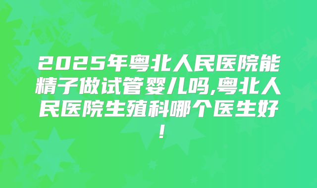 2025年粤北人民医院能精子做试管婴儿吗,粤北人民医院生殖科哪个医生好！