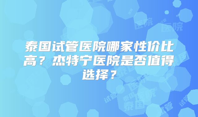 泰国试管医院哪家性价比高？杰特宁医院是否值得选择？
