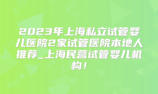 2023年上海私立试管婴儿医院2家试管医院本地人推荐_上海民营试管婴儿机构!