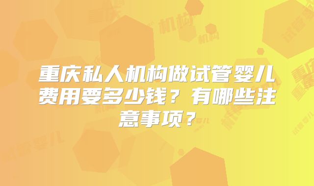 重庆私人机构做试管婴儿费用要多少钱？有哪些注意事项？