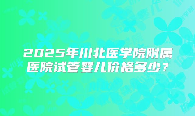 2025年川北医学院附属医院试管婴儿价格多少？