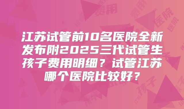 江苏试管前10名医院全新发布附2025三代试管生孩子费用明细？试管江苏哪个医院比较好？