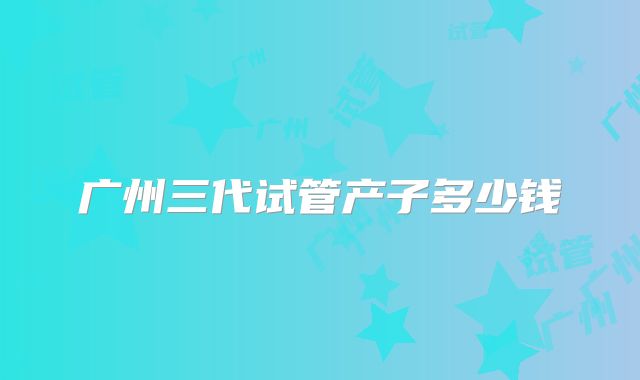 广州三代试管产子多少钱