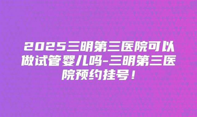 2025三明第三医院可以做试管婴儿吗-三明第三医院预约挂号！