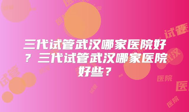 三代试管武汉哪家医院好?三代试管武汉哪家医院好些?