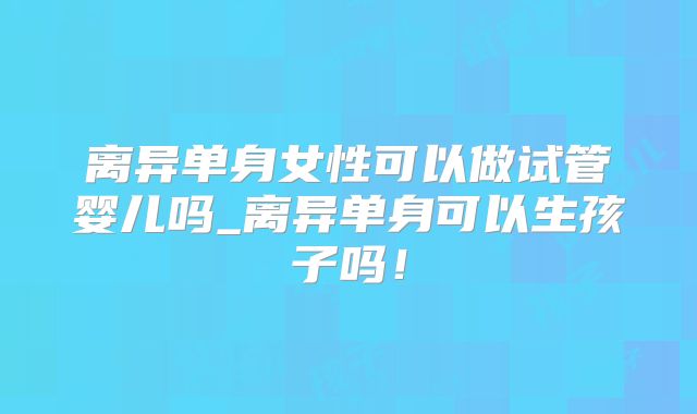 离异单身女性可以做试管婴儿吗_离异单身可以生孩子吗!
