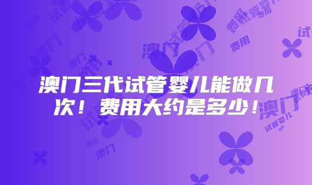 澳门三代试管婴儿能做几次!费用大约是多少!