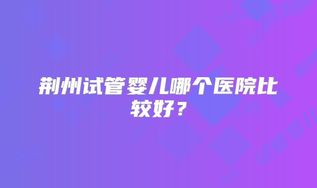 荆州试管婴儿哪个医院比较好？