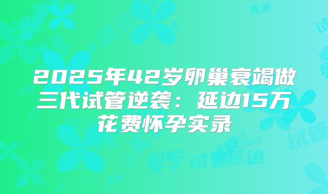 2025年42岁卵巢衰竭做三代试管逆袭：延边15万花费怀孕实录