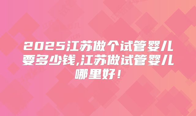 2025江苏做个试管婴儿要多少钱,江苏做试管婴儿哪里好！