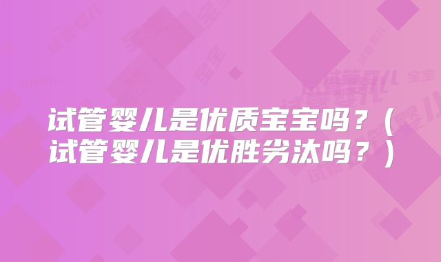 试管婴儿是优质宝宝吗？(试管婴儿是优胜劣汰吗？)