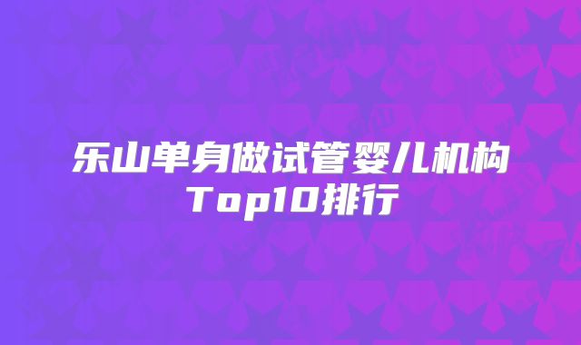 乐山单身做试管婴儿机构Top10排行