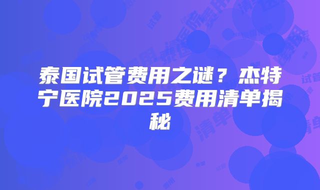 泰国试管费用之谜？杰特宁医院2025费用清单揭秘
