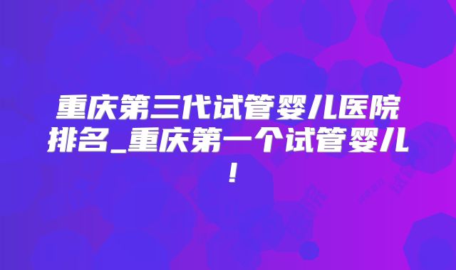 重庆第三代试管婴儿医院排名_重庆第一个试管婴儿！