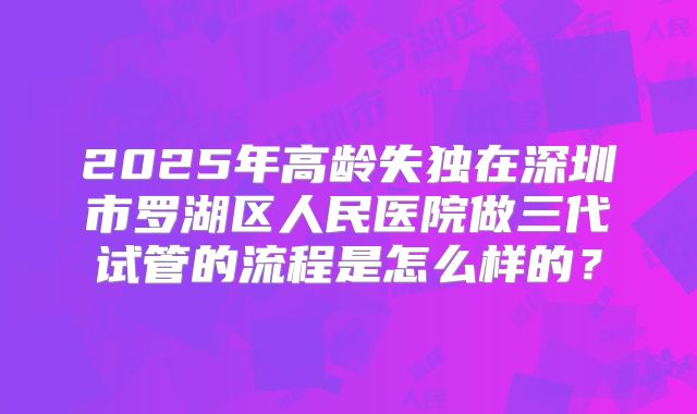 2025年高龄失独在深圳市罗湖区人民医院做三代试管的流程是怎么样的?