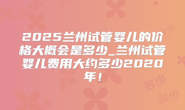 2025兰州试管婴儿的价格大概会是多少_兰州试管婴儿费用大约多少2020年!
