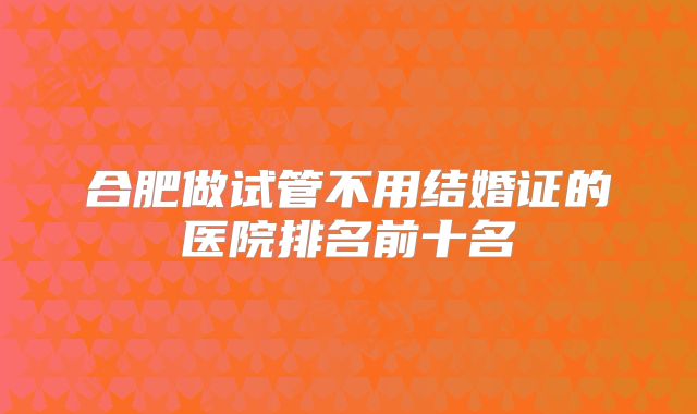 合肥做试管不用结婚证的医院排名前十名