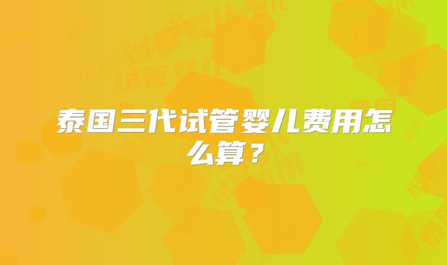泰国三代试管婴儿费用怎么算?