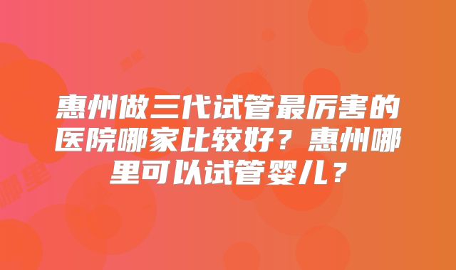 惠州做三代试管最厉害的医院哪家比较好？惠州哪里可以试管婴儿？