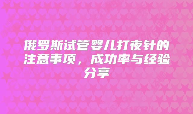 俄罗斯试管婴儿打夜针的注意事项，成功率与经验分享
