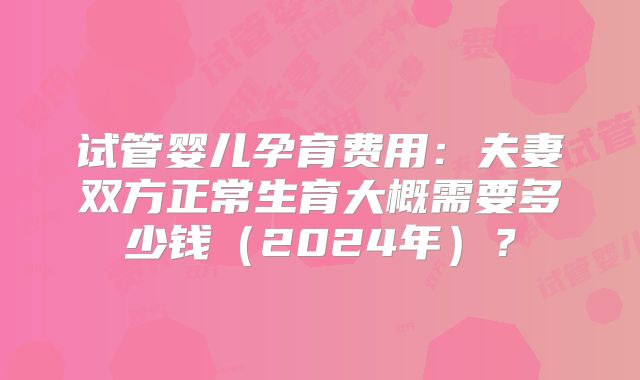 试管婴儿孕育费用：夫妻双方正常生育大概需要多少钱（2024年）？