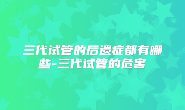 三代试管的后遗症都有哪些-三代试管的危害