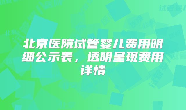 北京医院试管婴儿费用明细公示表,透明呈现费用详情