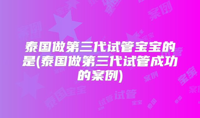 泰国做第三代试管宝宝的是(泰国做第三代试管成功的案例)