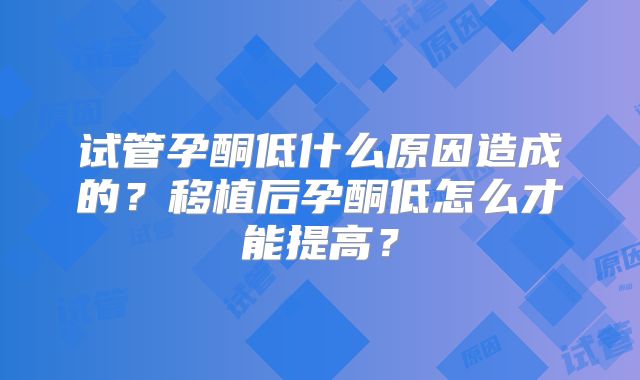 试管孕酮低什么原因造成的？移植后孕酮低怎么才能提高？