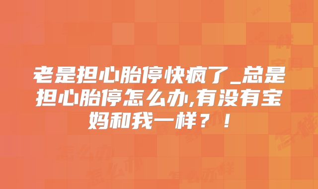 老是担心胎停快疯了_总是担心胎停怎么办,有没有宝妈和我一样？！