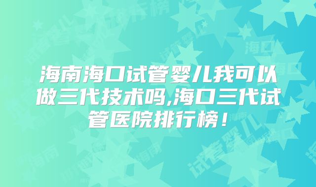 海南海口试管婴儿我可以做三代技术吗,海口三代试管医院排行榜！