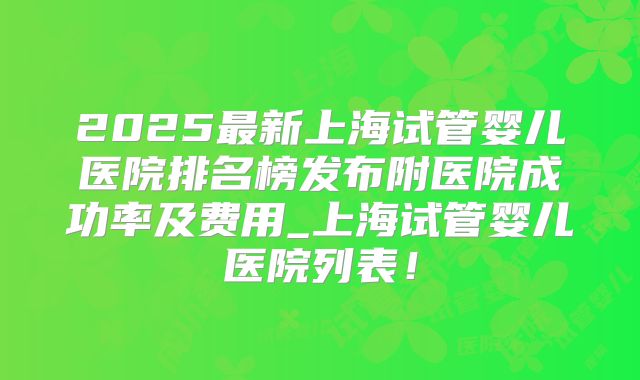 2025最新上海试管婴儿医院排名榜发布附医院成功率及费用_上海试管婴儿医院列表！