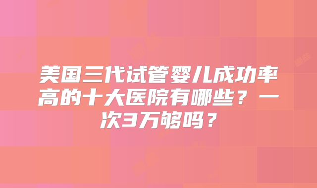 美国三代试管婴儿成功率高的十大医院有哪些?一次3万够吗?