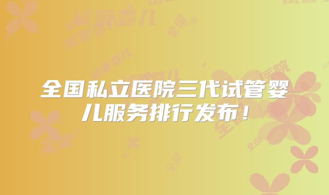 全国私立医院三代试管婴儿服务排行发布!