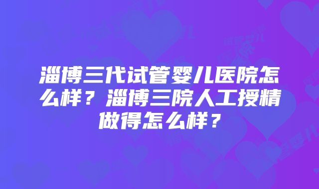 淄博三代试管婴儿医院怎么样？淄博三院人工授精做得怎么样？