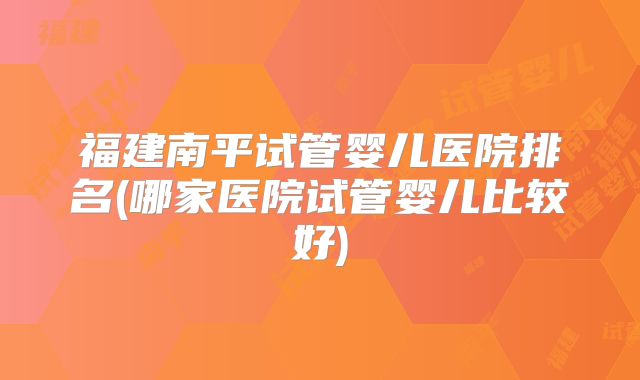 福建南平试管婴儿医院排名(哪家医院试管婴儿比较好)