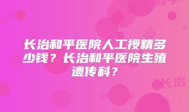 长治和平医院人工授精多少钱?长治和平医院生殖遗传科?