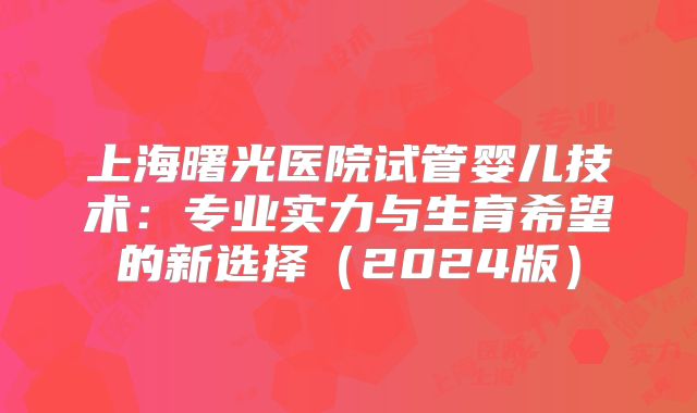 上海曙光医院试管婴儿技术:专业实力与生育希望的新选择(2024版)