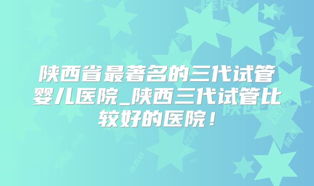 陕西省最著名的三代试管婴儿医院_陕西三代试管比较好的医院!