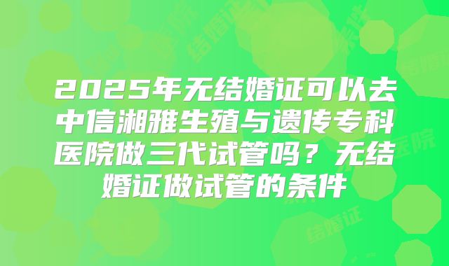 2025年无结婚证可以去中信湘雅生殖与遗传专科医院做三代试管吗?无结婚证做试管的条件