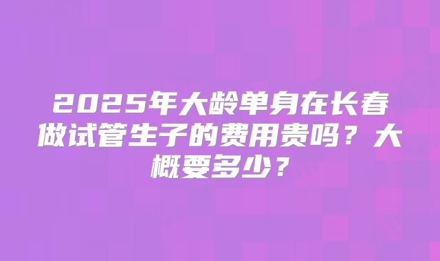 2025年大龄单身在长春做试管生子的费用贵吗？大概要多少？