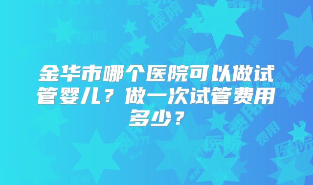 金华市哪个医院可以做试管婴儿?做一次试管费用多少?