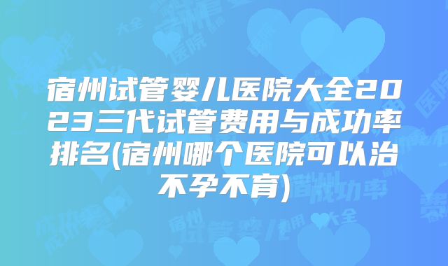 宿州试管婴儿医院大全2023三代试管费用与成功率排名(宿州哪个医院可以治不孕不育)