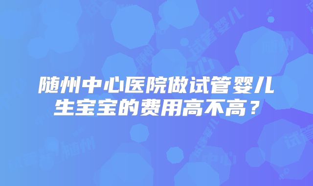 随州中心医院做试管婴儿生宝宝的费用高不高？
