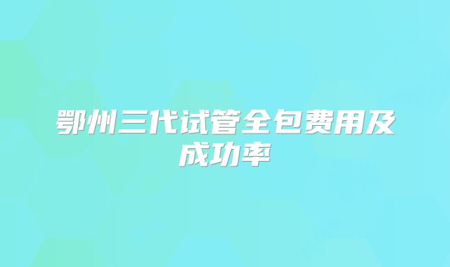 鄂州三代试管全包费用及成功率