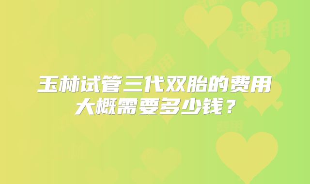 玉林试管三代双胎的费用大概需要多少钱?